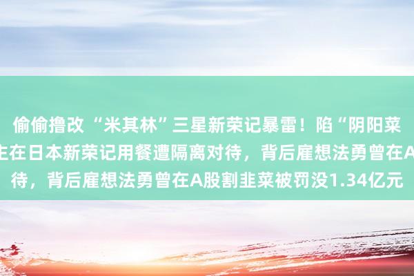 偷偷撸改 “米其林”三星新荣记暴雷！陷“阴阳菜单”风云，中国东说念主在日本新荣记用餐遭隔离对待，背后雇想法勇曾在A股割韭菜被罚没1.34亿元