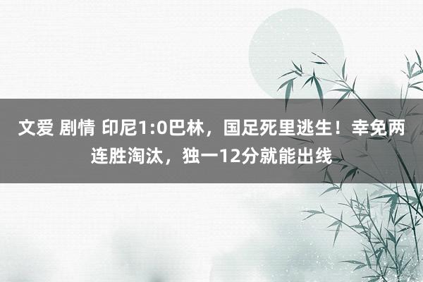 文爱 剧情 印尼1:0巴林，国足死里逃生！幸免两连胜淘汰，独一12分就能出线