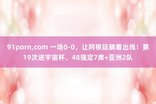 91porn,com 一场0-0，让阿根廷躺着出线！第19次进宇宙杯，48强定7席+亚洲2队