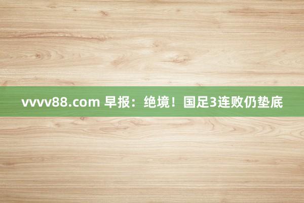 vvvv88.com 早报：绝境！国足3连败仍垫底