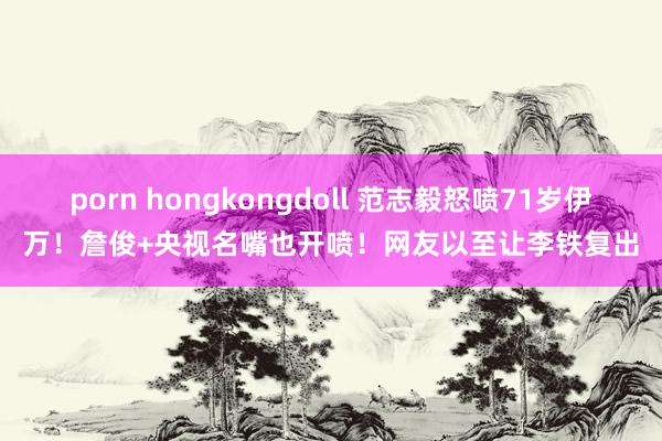 porn hongkongdoll 范志毅怒喷71岁伊万！詹俊+央视名嘴也开喷！网友以至让李铁复出
