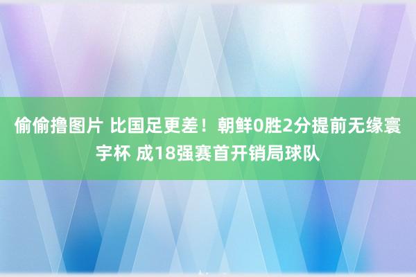 偷偷撸图片 比国足更差！朝鲜0胜2分提前无缘寰宇杯 成18强赛首开销局球队