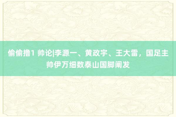 偷偷撸1 帅论|李源一、黄政宇、王大雷，国足主帅伊万细数泰山国脚阐发