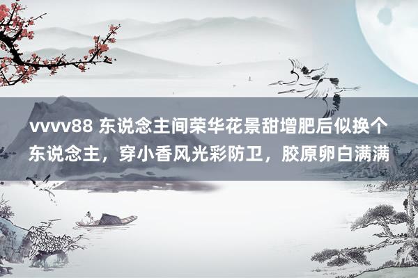 vvvv88 东说念主间荣华花景甜增肥后似换个东说念主，穿小香风光彩防卫，胶原卵白满满