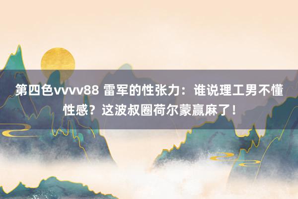 第四色vvvv88 雷军的性张力：谁说理工男不懂性感？这波叔圈荷尔蒙赢麻了！
