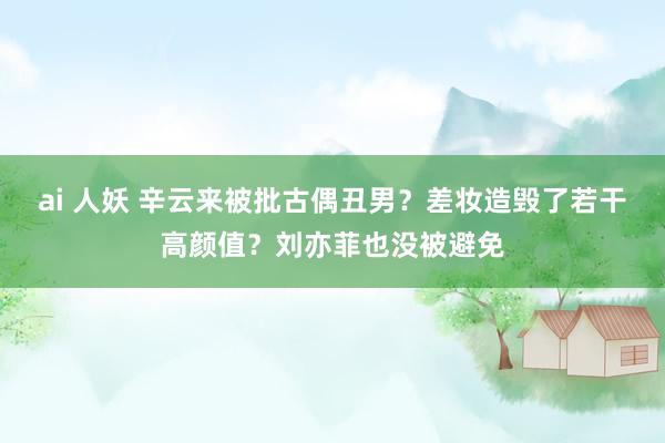 ai 人妖 辛云来被批古偶丑男？差妆造毁了若干高颜值？刘亦菲也没被避免