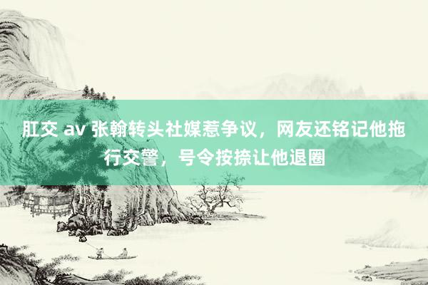 肛交 av 张翰转头社媒惹争议，网友还铭记他拖行交警，号令按捺让他退圈