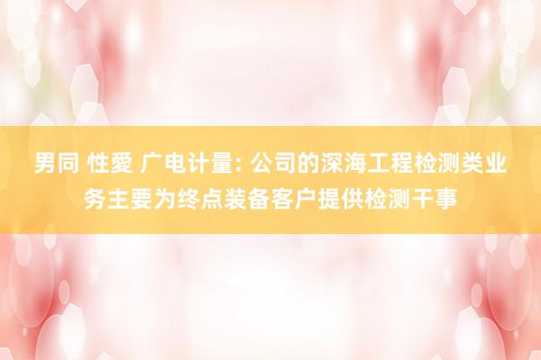 男同 性愛 广电计量: 公司的深海工程检测类业务主要为终点装备客户提供检测干事