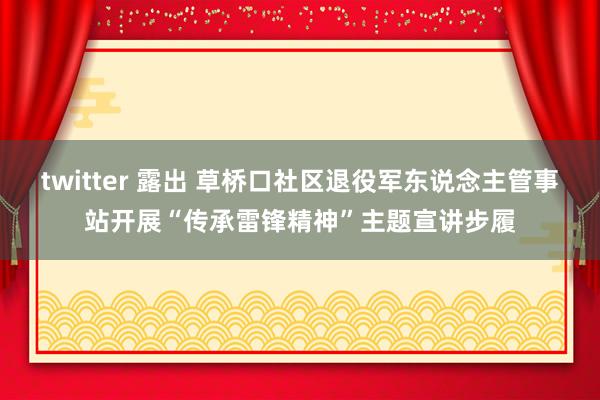 twitter 露出 草桥口社区退役军东说念主管事站开展“传承雷锋精神”主题宣讲步履