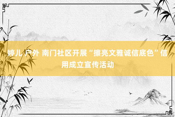 婷儿 户外 南门社区开展“擦亮文雅诚信底色”信用成立宣传活动