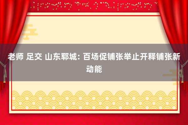 老师 足交 山东郓城: 百场促铺张举止开释铺张新动能