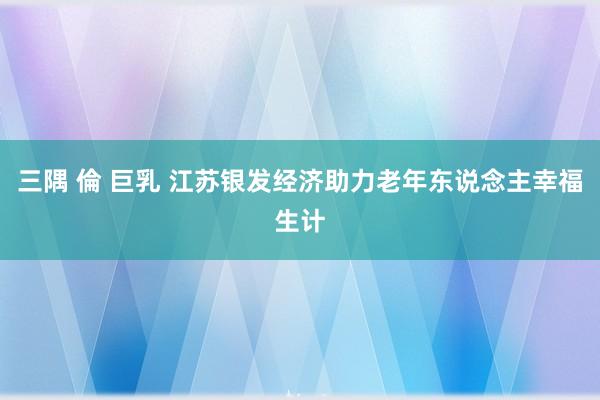 三隅 倫 巨乳 江苏银发经济助力老年东说念主幸福生计