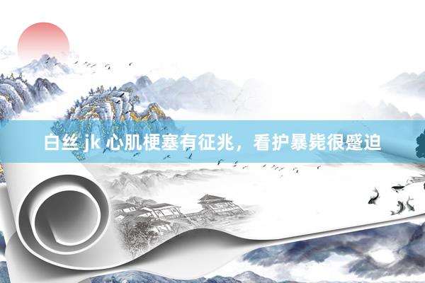 白丝 jk 心肌梗塞有征兆，看护暴毙很蹙迫
