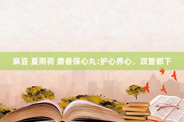 麻豆 夏雨荷 麝香保心丸:护心养心，双管都下
