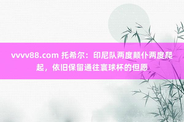 vvvv88.com 托希尔：印尼队两度颠仆两度爬起，依旧保留通往寰球杯的但愿