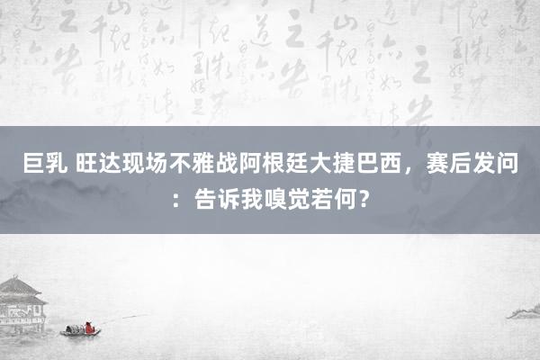 巨乳 旺达现场不雅战阿根廷大捷巴西，赛后发问：告诉我嗅觉若何？