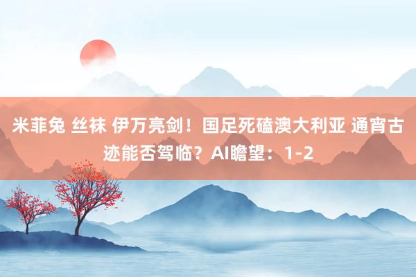 米菲兔 丝袜 伊万亮剑！国足死磕澳大利亚 通宵古迹能否驾临？AI瞻望：1-2