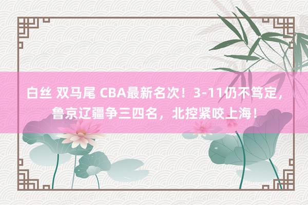 白丝 双马尾 CBA最新名次！3-11仍不笃定，鲁京辽疆争三四名，北控紧咬上海！