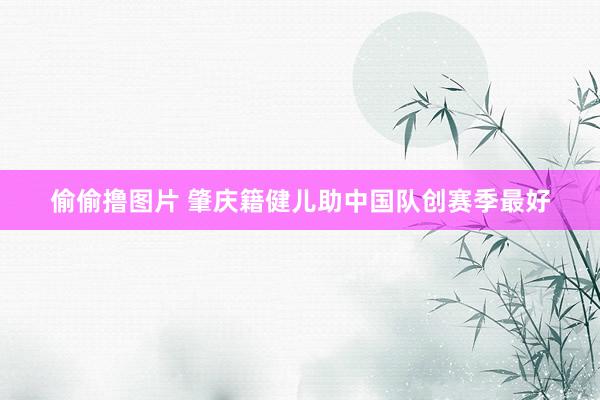 偷偷撸图片 肇庆籍健儿助中国队创赛季最好