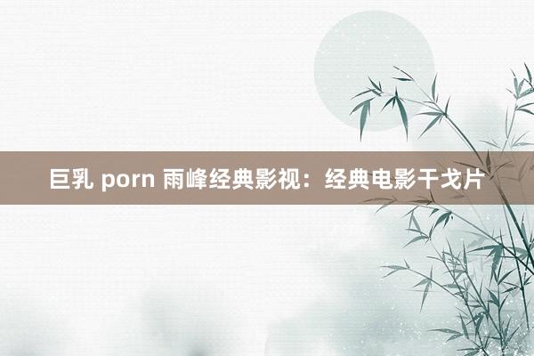 巨乳 porn 雨峰经典影视：经典电影干戈片