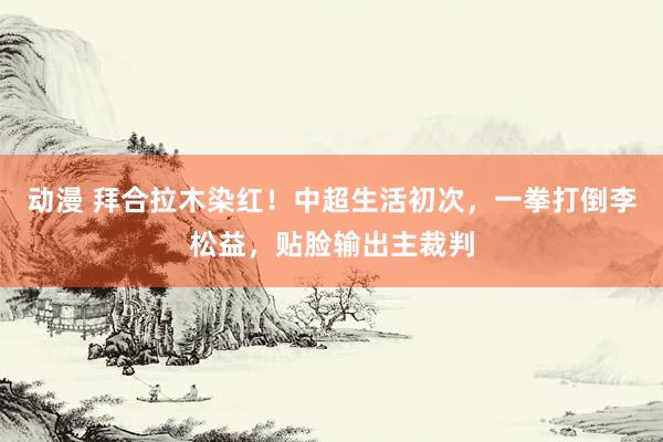 动漫 拜合拉木染红！中超生活初次，一拳打倒李松益，贴脸输出主裁判