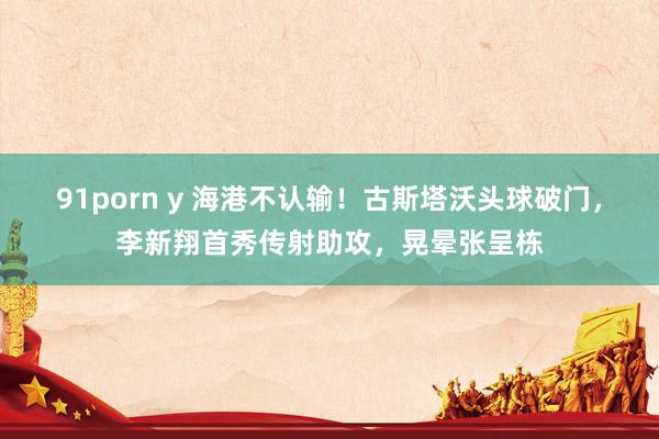 91porn y 海港不认输！古斯塔沃头球破门，李新翔首秀传射助攻，晃晕张呈栋