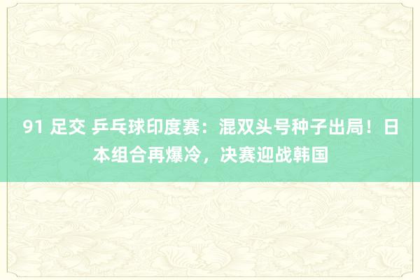 91 足交 乒乓球印度赛：混双头号种子出局！日本组合再爆冷，决赛迎战韩国