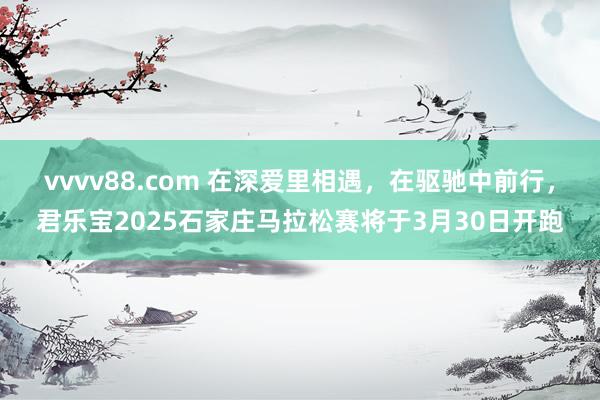 vvvv88.com 在深爱里相遇，在驱驰中前行，君乐宝2025石家庄马拉松赛将于3月30日开跑