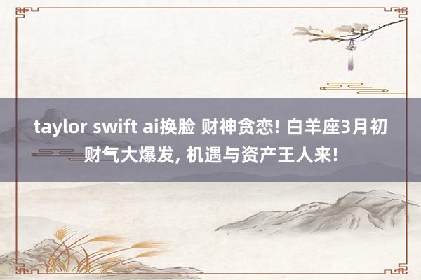 taylor swift ai换脸 财神贪恋! 白羊座3月初财气大爆发, 机遇与资产王人来!