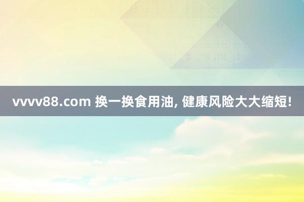 vvvv88.com 换一换食用油, 健康风险大大缩短!