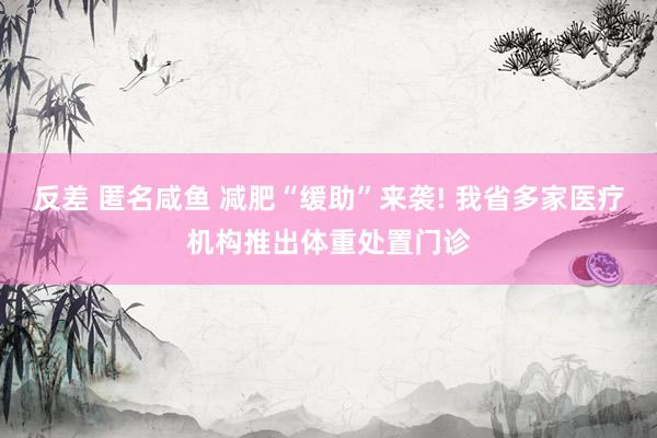 反差 匿名咸鱼 减肥“缓助”来袭! 我省多家医疗机构推出体重处置门诊