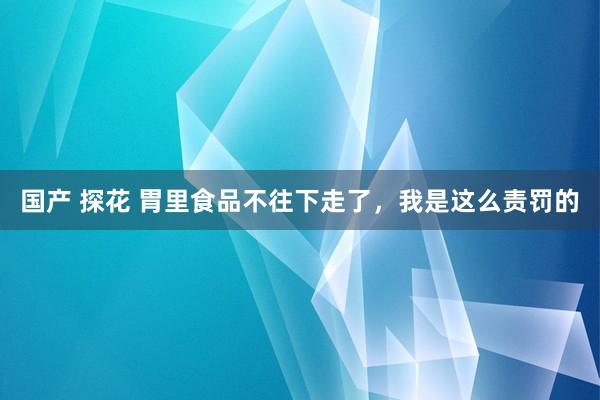 国产 探花 胃里食品不往下走了，我是这么责罚的