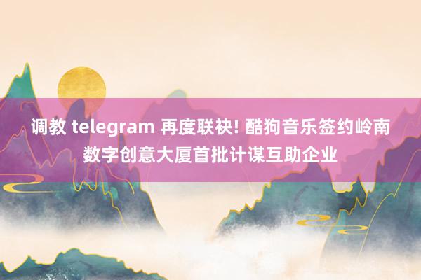 调教 telegram 再度联袂! 酷狗音乐签约岭南数字创意大厦首批计谋互助企业
