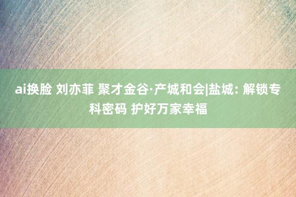 ai换脸 刘亦菲 聚才金谷·产城和会|盐城: 解锁专科密码 护好万家幸福