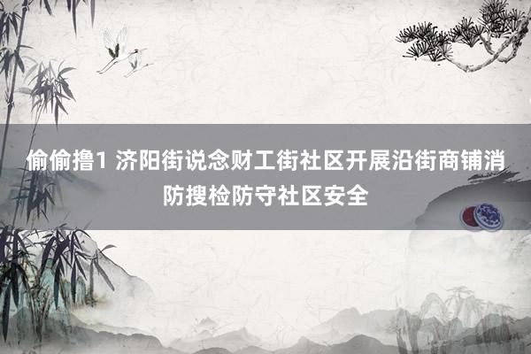 偷偷撸1 济阳街说念财工街社区开展沿街商铺消防搜检防守社区安全