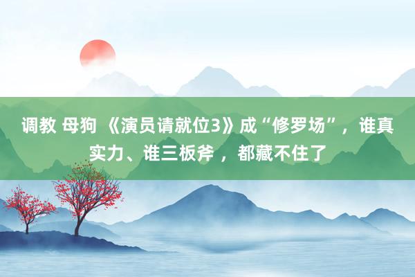调教 母狗 《演员请就位3》成“修罗场”，谁真实力、谁三板斧 ，都藏不住了