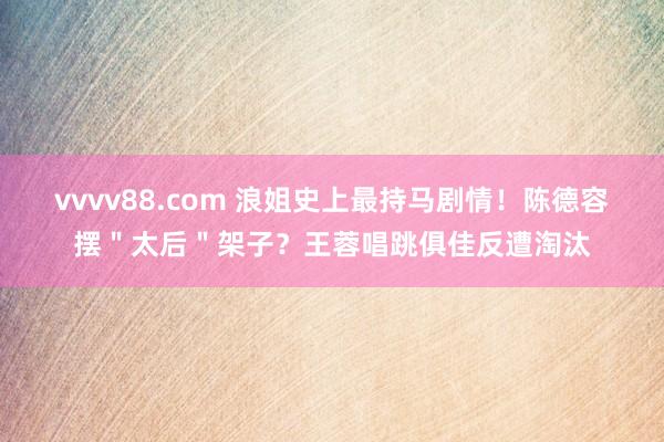 vvvv88.com 浪姐史上最持马剧情！陈德容摆＂太后＂架子？王蓉唱跳俱佳反遭淘汰