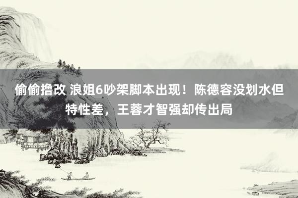 偷偷撸改 浪姐6吵架脚本出现！陈德容没划水但特性差，王蓉才智强却传出局