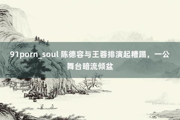 91porn_soul 陈德容与王蓉排演起糟蹋，一公舞台暗流倾盆