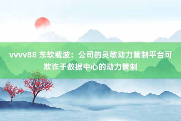 vvvv88 东软载波：公司的灵敏动力管制平台可欺诈于数据中心的动力管制