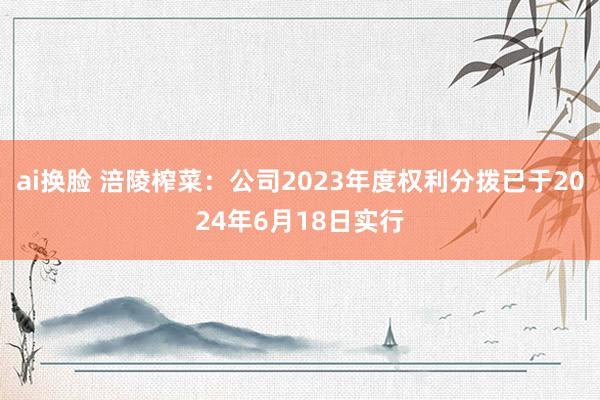 ai换脸 涪陵榨菜：公司2023年度权利分拨已于2024年6月18日实行