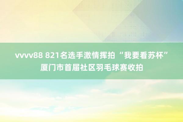 vvvv88 821名选手激情挥拍 “我要看苏杯”厦门市首届社区羽毛球赛收拍