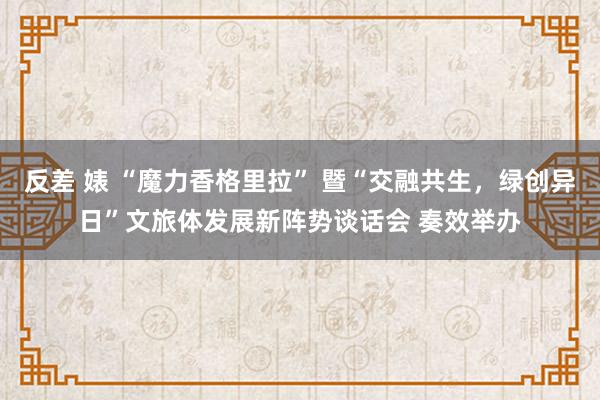 反差 婊 “魔力香格里拉” 暨“交融共生，绿创异日”文旅体发展新阵势谈话会 奏效举办