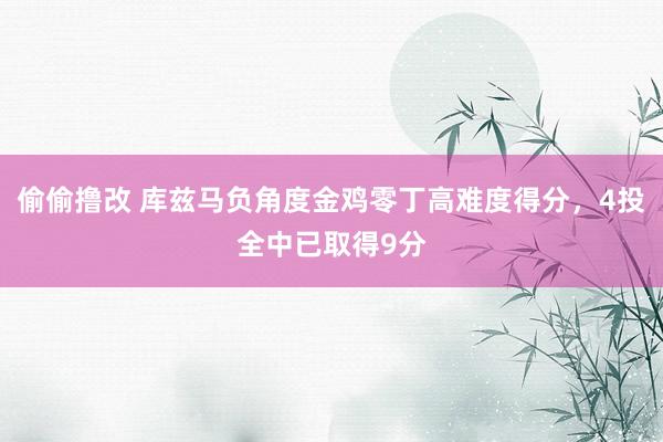 偷偷撸改 库兹马负角度金鸡零丁高难度得分，4投全中已取得9分