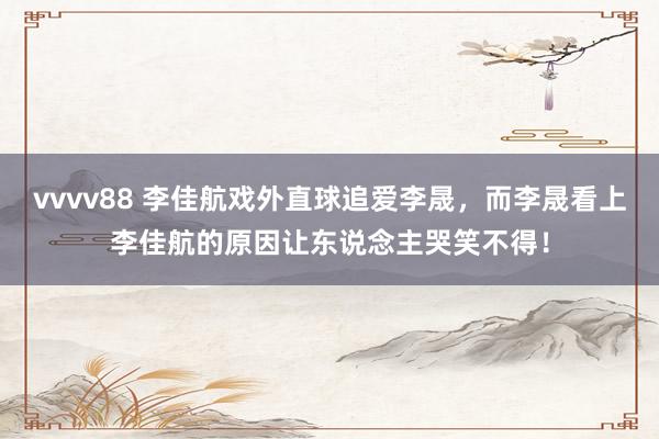 vvvv88 李佳航戏外直球追爱李晟，而李晟看上李佳航的原因让东说念主哭笑不得！