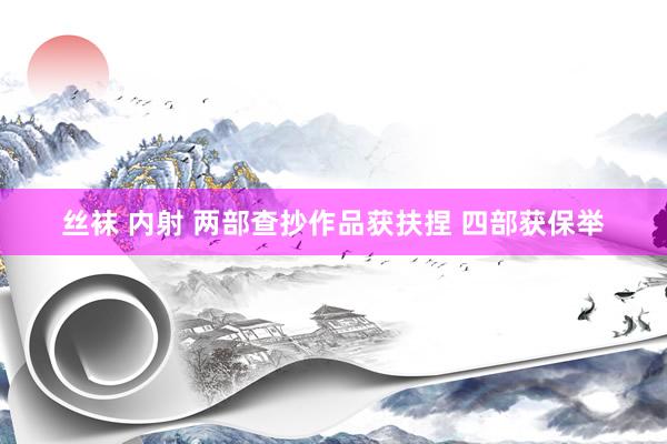 丝袜 内射 两部查抄作品获扶捏 四部获保举