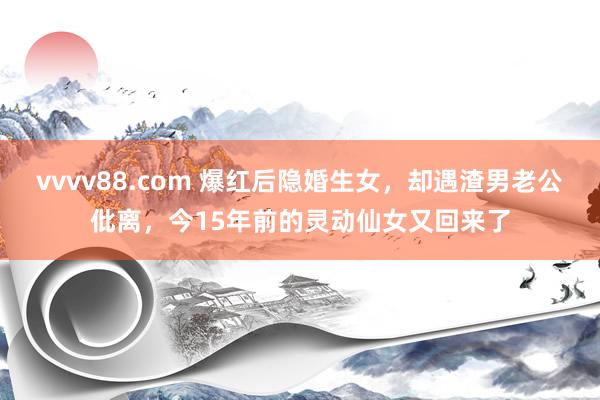 vvvv88.com 爆红后隐婚生女，却遇渣男老公仳离，今15年前的灵动仙女又回来了