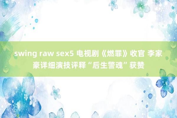 swing raw sex5 电视剧《燃罪》收官 李家豪详细演技评释“后生警魂”获赞