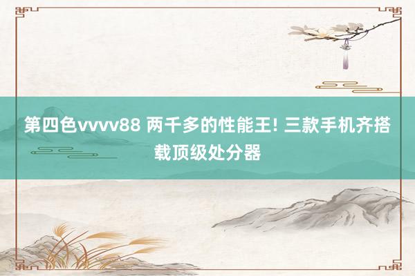 第四色vvvv88 两千多的性能王! 三款手机齐搭载顶级处分器