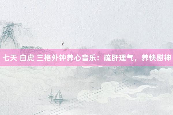 七天 白虎 三格外钟养心音乐：疏肝理气，养快慰神